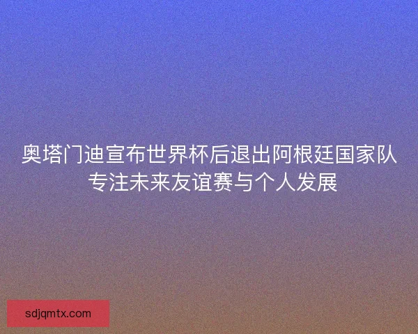 奥塔门迪宣布世界杯后退出阿根廷国家队 专注未来友谊赛与个人发展