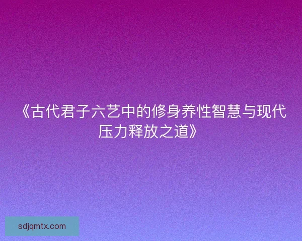 《古代君子六艺中的修身养性智慧与现代压力释放之道》 《古代君子六艺中的修身养性智慧与现代压力释放之道》