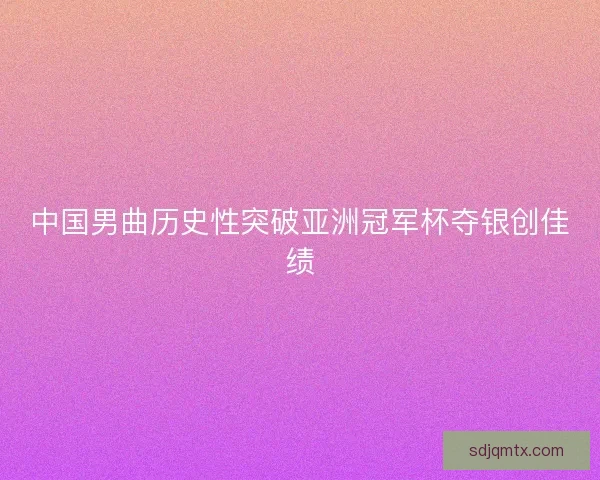 中国男曲历史性突破亚洲冠军杯夺银创佳绩
