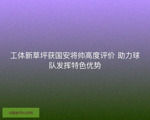 工体新草坪获国安将帅高度评价 助力球队发挥特色优势