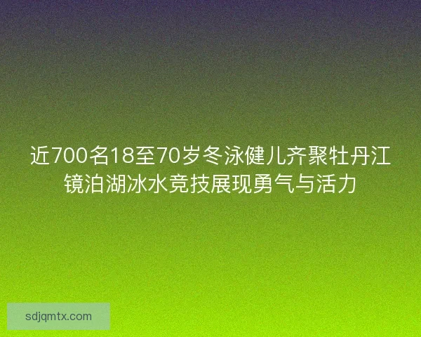 近700名18至70岁冬泳健儿齐聚牡丹江镜泊湖冰水竞技展现勇气与活力