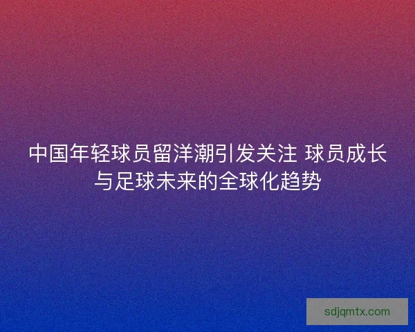中国年轻球员留洋潮引发关注 球员成长与足球未来的全球化趋势