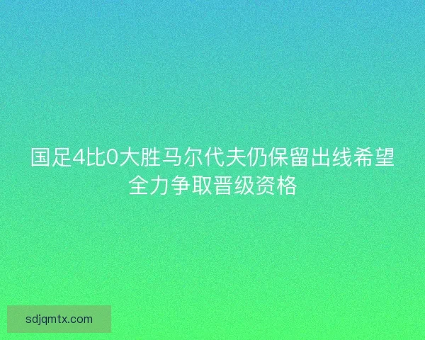 国足4比0大胜马尔代夫仍保留出线希望全力争取晋级资格 国足4比0大胜马尔代夫仍保留出线希望全力争取晋级资格