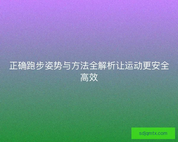 正确跑步姿势与方法全解析让运动更安全高效