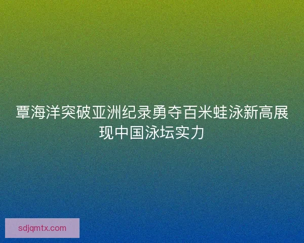 覃海洋突破亚洲纪录勇夺百米蛙泳新高展现中国泳坛实力 覃海洋突破亚洲纪录勇夺百米蛙泳新高展现中国泳坛实力