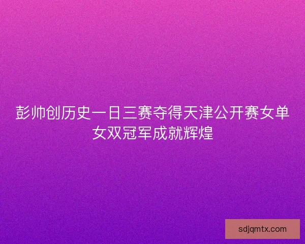 彭帅创历史一日三赛夺得天津公开赛女单女双冠军成就辉煌