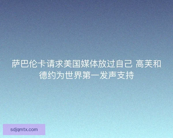 萨巴伦卡请求美国媒体放过自己 高芙和德约为世界第一发声支持