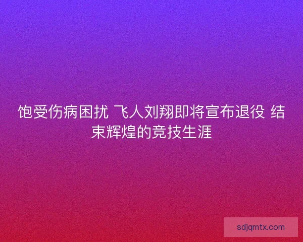 饱受伤病困扰 飞人刘翔即将宣布退役 结束辉煌的竞技生涯