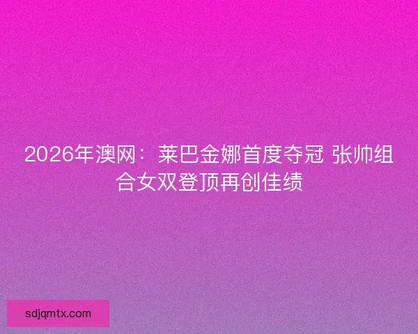 2026年澳网：莱巴金娜首度夺冠 张帅组合女双登顶再创佳绩