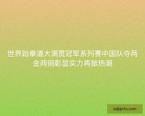 世界跆拳道大满贯冠军系列赛中国队夺两金两铜彰显实力再掀热潮