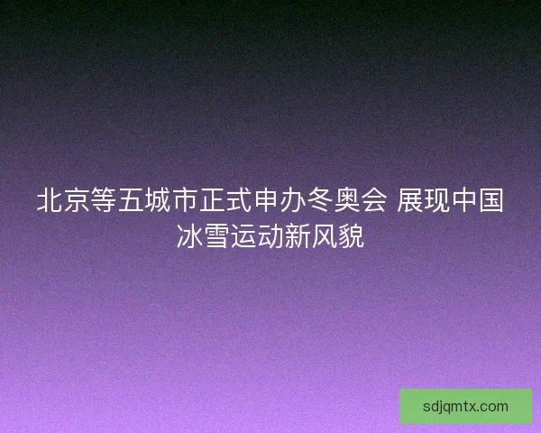 北京等五城市正式申办冬奥会 展现中国冰雪运动新风貌
