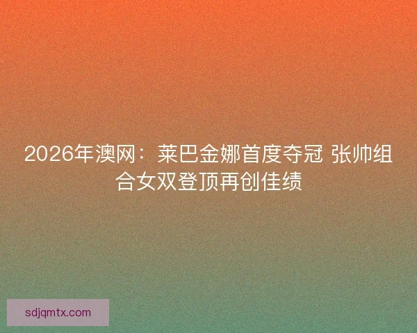 2026年澳网：莱巴金娜首度夺冠 张帅组合女双登顶再创佳绩