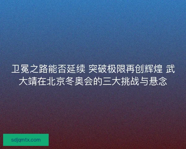 卫冕之路能否延续 突破极限再创辉煌 武大靖在北京冬奥会的三大挑战与悬念