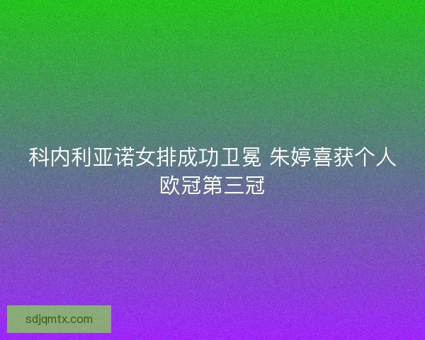 科内利亚诺女排成功卫冕 朱婷喜获个人欧冠第三冠