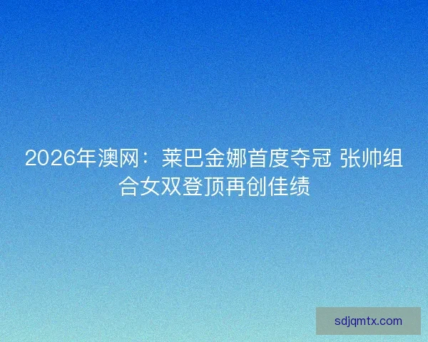 2026年澳网：莱巴金娜首度夺冠 张帅组合女双登顶再创佳绩