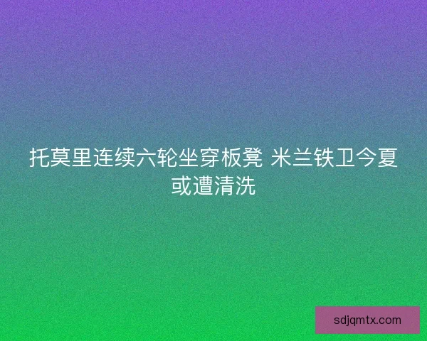 托莫里连续六轮坐穿板凳 米兰铁卫今夏或遭清洗 托莫里连续六轮坐穿板凳 米兰铁卫今夏或遭清洗