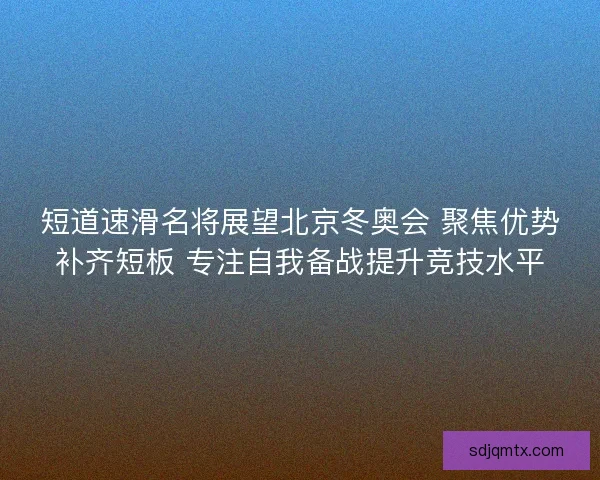 短道速滑名将展望北京冬奥会 聚焦优势补齐短板 专注自我备战提升竞技水平 短道速滑名将展望北京冬奥会 聚焦优势补齐短板 专注自我备战提升竞技水平