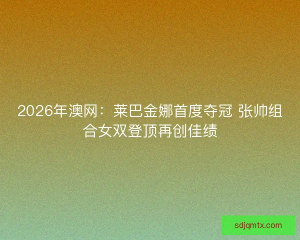 2026年澳网：莱巴金娜首度夺冠 张帅组合女双登顶再创佳绩