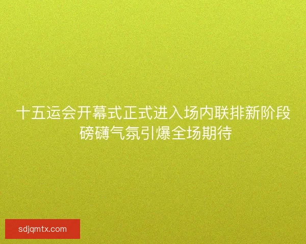 十五运会开幕式正式进入场内联排新阶段 磅礴气氛引爆全场期待